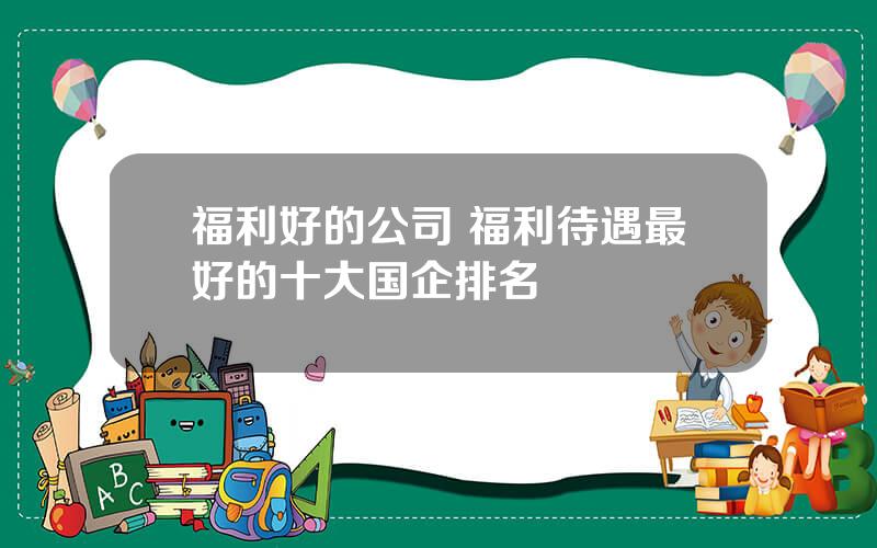 福利好的公司 福利待遇最好的十大国企排名